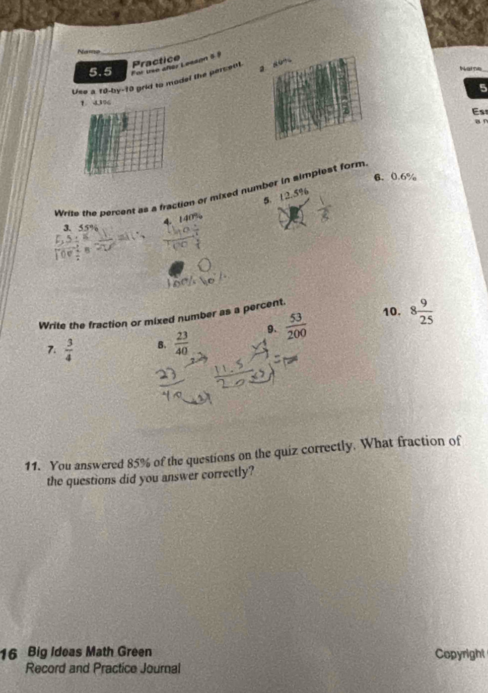 Namo 
Practice 
5.5 For trie añer Leason 5 5 
Neme_ 
Uso a 10-by-1 10 grid to model the persent. 2 8 ” 
9 23% 5
Ess 
a n 
6. 0.6%
Write the percent as a fraction or mixed number in simplest form 
4. 5. 12.5%
3. 55%
10. 
Write the fraction or mixed number as a percent. 
9.  53/200  8 9/25 
7.  3/4 
B.  23/40 
11. You answered 85% of the questions on the quiz correctly. What fraction of 
the questions did you answer correctly? 
16 Big Ideas Math Green Copyright 
Record and Practice Journal