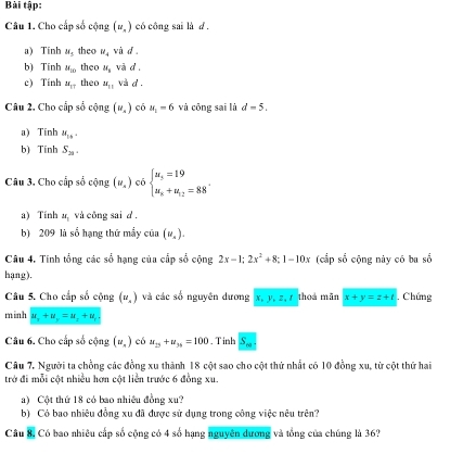 Bài tập:
Câu 1. Cho cấp số cộng (u_n) có công sai là d .
a) Tính M_5 theo R_4 vù d
b) Tính W_10 theo W_3 và d
c) Tính alpha _17 theo π _11 và d
Câu 2. Cho cấp số cộng (v_s) có a_1=6 và công sai là d=5. 
a) Tính u_16.
b) Tính S_21. 
Câu 3. Cho cấp số cộng (v_x) có beginarrayl u_5=19 u_n+u_12=88endarray.. 
a) Tính ar_1 và công sai d .
b) 209 là số hạng thứ mầy cin(u_x). 
Câu 4. Tính tổng các số hạng của cấp số cộng 2x-1; 2x^2+8; 1-10x (cấp số cộng này có ba số
hạng).
Câu 5. Cho cấp số cộng (u_x) và các số nguyên dương x, y, z,r thoá mǎn x+y=z+t. Chứng
minh u_2+u_y=u_2+u_t
Câu 6. Cho cấp số cộng (u_n) eó u_25+u_39=100. T inh S_m. 
Câu 7. Người ta chồng các đồng xu thành 18 cột sao cho cột thứ nhất có 10 đồng xu, từ cột thứ hai
trở đi mỗi cột nhiều hơn cột liền trước 6 đồng xu.
a) Cột thứ 18 có bao nhiều đồng xu?
b) Có bao nhiêu đồng xu đã được sử dụng trong công việc nêu trên?
Câu 8, Có bao nhiêu cấp số cộng có 4 số hạng nguyên dương và tổng của chúng là 36?