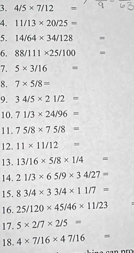 4/5* 7/12 =
4. 11/13* 20/25=
5. 14/64* 34/128 =
6. 88/111* 25/100=
7. 5* 3/16 =
8. 7* 5/8=
9. 34/5* 21/2=
10. 71/3* 24/96=
11. 75/8* 75/8=
12. 11* 11/12=
13. 13/16* 5/8* 1/4=
14. 21/3* 65/9* 34/27=
15. 83/4* 33/4* 11/7=
16. 25/120* 45/46* 11/23 : 
17. 5* 2/7* 2/5=
18. 4* 7/16* 47/16 =