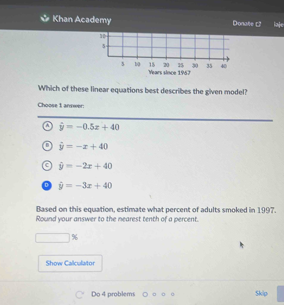 Khan Academy Donate iaje
Years since 1967
Which of these linear equations best describes the given model?
Choose 1 answer:
A hat y=-0.5x+40
hat y=-x+40
hat y=-2x+40
D hat y=-3x+40
Based on this equation, estimate what percent of adults smoked in 1997.
Round your answer to the nearest tenth of a percent.
%
Show Calculator
Do 4 problems Skip