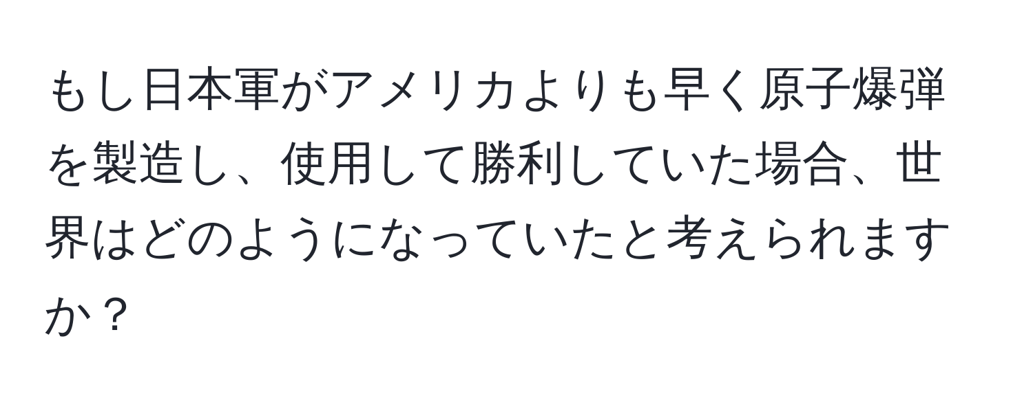 もし日本軍がアメリカよりも早く原子爆弾を製造し、使用して勝利していた場合、世界はどのようになっていたと考えられますか？