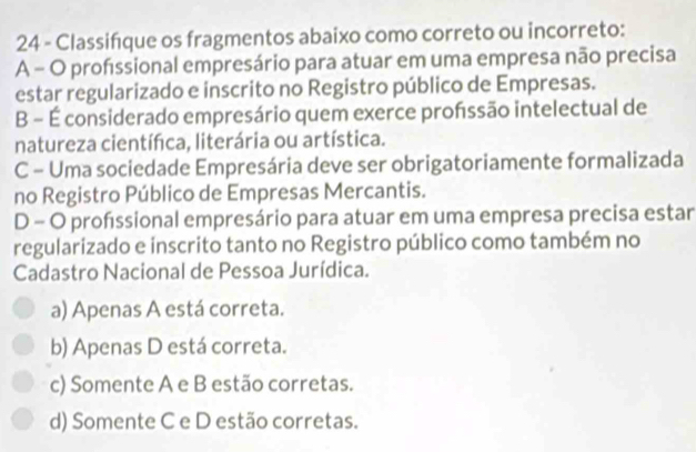 Classifque os fragmentos abaixo como correto ou incorreto:
A - O profssional empresário para atuar em uma empresa não precisa
estar regularizado e inscrito no Registro público de Empresas.
B - É considerado empresário quem exerce profssão intelectual de
natureza científca, literária ou artística.
C - Uma sociedade Empresária deve ser obrigatoriamente formalizada
no Registro Público de Empresas Mercantis.
D - O profssional empresário para atuar em uma empresa precisa estar
regularizado e inscrito tanto no Registro público como também no
Cadastro Nacional de Pessoa Jurídica.
a) Apenas A está correta.
b) Apenas D está correta.
c) Somente A e B estão corretas.
d) Somente C e D estão corretas.