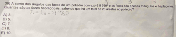 A soma dos ângulos das faces de um poliedro convexo é 5760° e as faces são apenas triângulos e heptágonos.
Quantas são as faces heptagonais, sabendo que há um total de 28 arestas no poliedro?
A) 3.
B) 5.
C) 7.
D) 8.
E) 10.