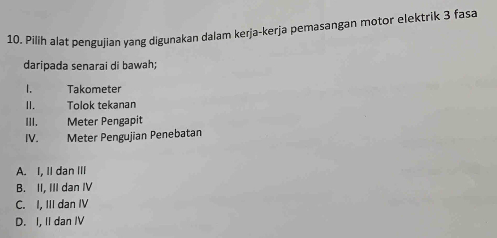 Pilih alat pengujian yang digunakan dalam kerja-kerja pemasangan motor elektrik 3 fasa
daripada senarai di bawah;
1. Takometer
II. Tolok tekanan
III. Meter Pengapit
IV. Meter Pengujian Penebatan
A. I, II dan III
B. II, III dan IV
C. I, III dan IV
D. I, II dan IV