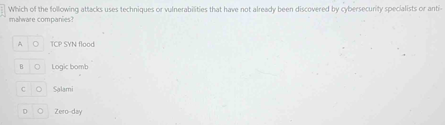 Which of the following attacks uses techniques or vulnerabilities that have not already been discovered by cybersecurity specialists or anti-
malware companies?
TCP SYN flood
B Logic bomb
C Salami
D Zero-day