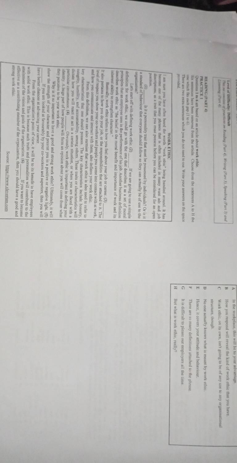 ^ In the workplace, this will be to your advantage
Level of Difficalty: Difficult
The sei consists of practices on Reading (Part 4), Writing (Part 3), Speaking (Part 3) and B How you respond will reveal the kind of work ethic that you have.
Listening (Part 4). C Work ethic, on its own, isn't going to be of any use to any organisational
structure, though.
READING (PART 4)
D 
PRACTICE 1 No one actually knows what is meant by work ethic.
Questions 1 m 6 are based on an article about work ethle. E Hence, it covers your artitude and behaviour.
Six sentences have been removed from the article. Choose from the sentences A to H the
F 
one which fits each gap (I to 6) There are so many definitions attached to the phrase
There are two extra sentences which you do not need to use. Write your answers on the space G It is difficult to please our employers all the time.
provided. But what is work ethic, really?
H
WORK ETHIC
I am sure you have often heard the words "work ethic" being bandied around. It has
become one of the many phrases that is often included in many want ads and job
descriptions, as a trait that you must possess before you can be considered for an open
position.
(1) ls it a personality trait that must be possessed by individuals? Or is it
a standard of behaviour that everyone should follow so they can actually be of use to the
organization?
Let's start off with defining work ethic. (2)_ If we are going to use a simple
definition for work ethic, we could go with the one that describes it as a set of moral
principles that an employee uses in the performance of his job. Another business definition
describes work ethic as "the belief in the moral benefit and importance of work and its
inherent ability to strengthen character."
Basically, work ethic refers to how you feel about your job or career. (3)
It also pertains to how you do your job, or the responsibilities that are attached to it. The
level of respect you show your co-workers and people you come into contact with at work,
and how you communicate and interact with them, also defines your work ethic.
From this definition, we can also surmise that work ethic is also used to refer to
key characteristics that one should possess. The key characteristics include honesty,
integrity, humility, and accountability, among others. These traits or characteristics will
dictate how you will react or act in a certain situation, or when you are faced with a
particular circumstance. (4)_ Obviously, work ethic is important in defining you
identity. A huge part of how people will form an opinion about you will come from what
they perceive to be your work ethic.
Why is it so important to have a good and strong work ethic? Ultimately, it will
show the strength of your character and present you in a positive or negative light. (5)
_If you are looked at favourably by your co-workers and superiors, then you will
have better chances at advancing your career.
From the organization's point of view, it will be to its benefit to have employees
with solid work ethic. This is because such traits and personalities will contribute to the
attainment of the vision and goals of the organization. (6) _ If you want to become
effective as a contributing member of the organization, then you should have a good and
strong work ethic.
Source: https://www.cleverism.com