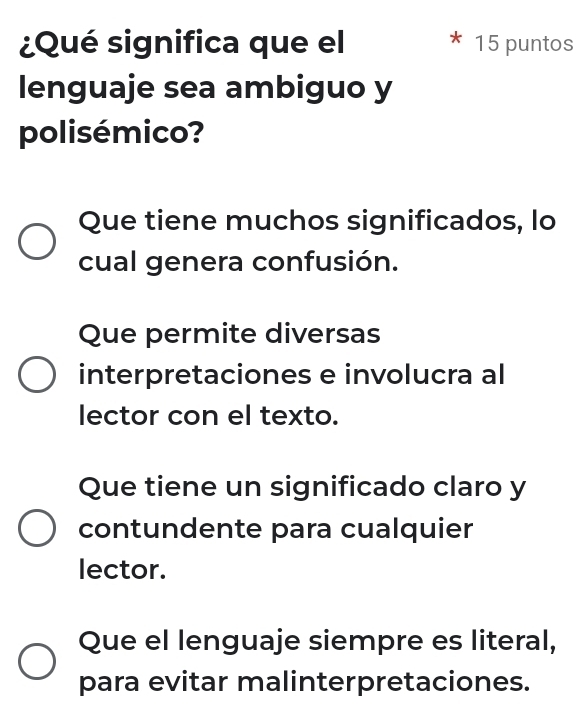 ¿Qué significa que el 15 puntos
lenguaje sea ambiguo y
polisémico?
Que tiene muchos significados, lo
cual genera confusión.
Que permite diversas
interpretaciones e involucra al
lector con el texto.
Que tiene un significado claro y
contundente para cualquier
lector.
Que el lenguaje siempre es literal,
para evitar malinterpretaciones.