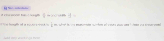 Non-calculator 
A classroom has a length  11/4 m and width  14/13 m. 
If the length of a square desk is  1/6 m , what is the maximum number of desks that can fit into the classroom? 
Add any workings here