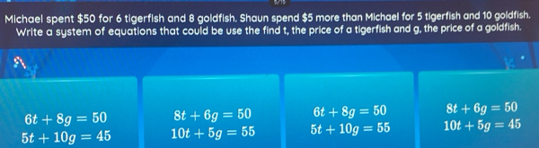 Michael spent $50 for 6 tigerfish and 8 goldfish. Shaun spend $5 more than Michael for 5 tigerfish and 10 goldfish.
Write a system of equations that could be use the find t, the price of a tigerfish and g, the price of a goldfish.
6t+8g=50 8t+6g=50 6t+8g=50 8t+6g=50
5t+10g=45 10t+5g=55 5t+10g=55 10t+5g=45