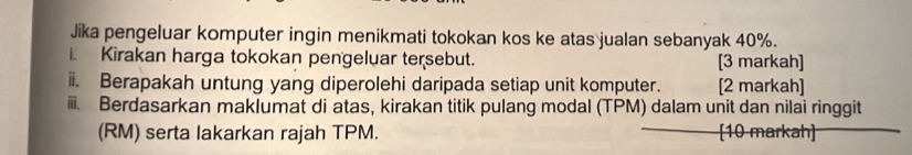 Jika pengeluar komputer ingin menikmati tokokan kos ke atas jualan sebanyak 40%. 
. Kirakan harga tokokan pengeluar tersebut. [3 markah] 
ii. Berapakah untung yang diperolehi daripada setiap unit komputer. [2 markah] 
iii. Berdasarkan maklumat di atas, kirakan titik pulang modal (TPM) dalam unit dan nilai ringgit 
(RM) serta lakarkan rajah TPM. [10 markah]