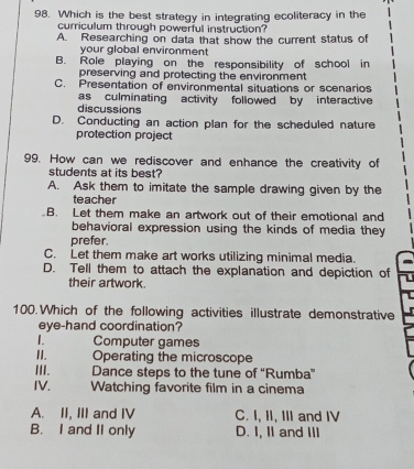 Which is the best strategy in integrating ecoliteracy in the
curriculum through powerful instruction?
A. Researching on data that show the current status of
your global environment
B. Role playing on the responsibility of school in
preserving and protecting the environment
C. Presentation of environmental situations or scenarios
as culminating activity followed by interactive
discussions
D. Conducting an action plan for the scheduled nature
protection project
99. How can we rediscover and enhance the creativity of
students at its best?
A. Ask them to imitate the sample drawing given by the
teacher
B. Let them make an artwork out of their emotional and
behavioral expression using the kinds of media they
prefer.
C. Let them make art works utilizing minimal media.
D. Tell them to attach the explanation and depiction of
their artwork.
100.Which of the following activities illustrate demonstrative
eye-hand coordination?
1 Computer games
II. Operating the microscope
III. Dance steps to the tune of “Rumba”
IV. Watching favorite film in a cinema
A. II, III and IV C. I, II, III and IV
B. I and II only D. I, II and III