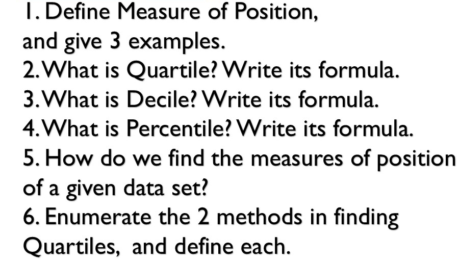 Define Measure of Position, 
and give 3 examples. 
2.What is Quartile? Write its formula. 
3.What is Decile? Write its formula. 
4.What is Percentile? Write its formula. 
5. How do we find the measures of position 
of a given data set? 
6. Enumerate the 2 methods in finding 
Quartiles, and define each.