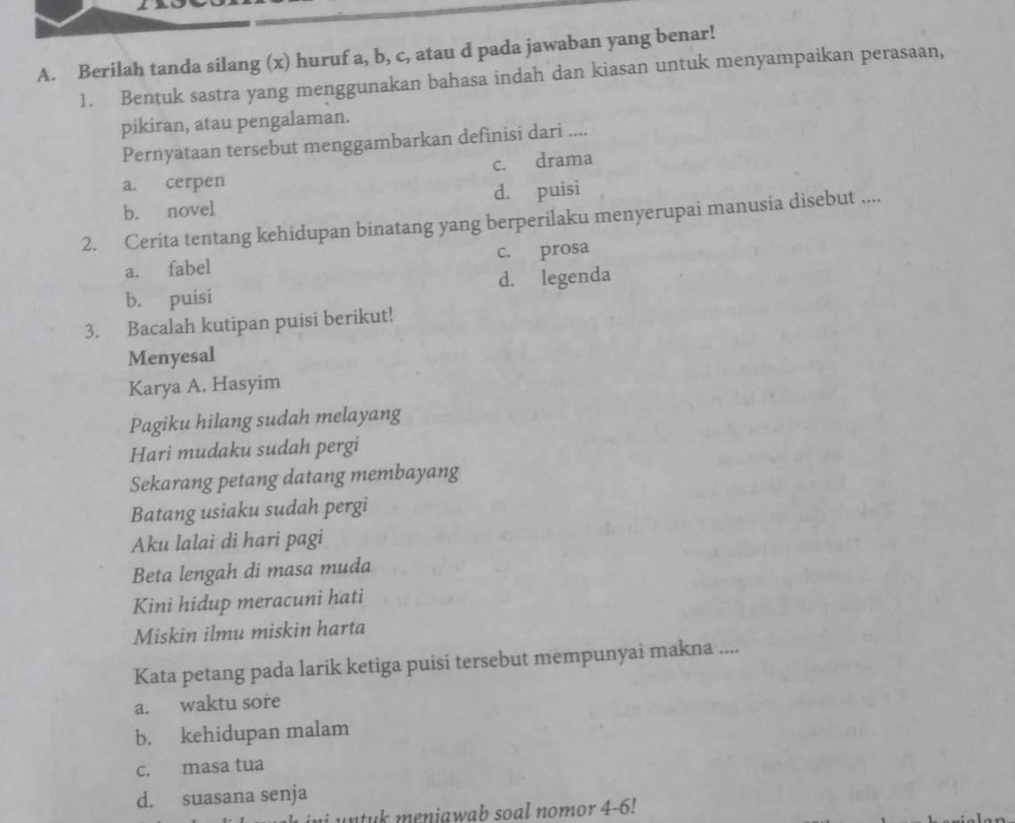 Berilah tanda silang (x) huruf a, b, c, atau d pada jawaban yang benar!
1. Bentuk sastra yang menggunakan bahasa indah dan kiasan untuk menyampaikan perasaan,
pikiran, atau pengalaman.
Pernyataan tersebut menggambarkan definisi dari ....
c. drama
a. cerpen
b. novel d. puisi
2. Cerita tentang kehidupan binatang yang berperilaku menyerupai manusia disebut ....
a. fabel c. prosa
b. puisi d. legenda
3. Bacalah kutipan puisi berikut!
Menyesal
Karya A. Hasyim
Pagiku hilang sudah melayang
Hari mudaku sudah pergi
Sekarang petang datang membayang
Batang usiaku sudah pergi
Aku lalai di hari pagi
Beta lengah di masa muda
Kini hidup meracuni hati
Miskin ilmu miskin harta
Kata petang pada larik ketiga puisi tersebut mempunyai makna ....
a. waktu sore
b. kehidupan malam
c. masa tua
d. suasana senja
eniawab soal nomor 4-6 !