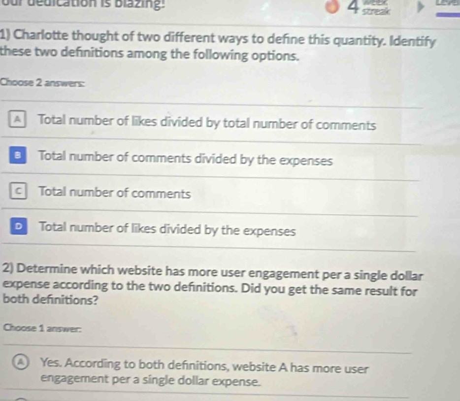 our dedication is blazing: 4 streak
1) Charlotte thought of two different ways to define this quantity. Identify
these two definitions among the following options.
Choose 2 answers:
A Total number of likes divided by total number of comments
a Total number of comments divided by the expenses
c Total number of comments
D Total number of likes divided by the expenses
2) Determine which website has more user engagement per a single dollar
expense according to the two definitions. Did you get the same result for
both definitions?
Choose 1 answer:
A Yes. According to both definitions, website A has more user
engagement per a single dollar expense.