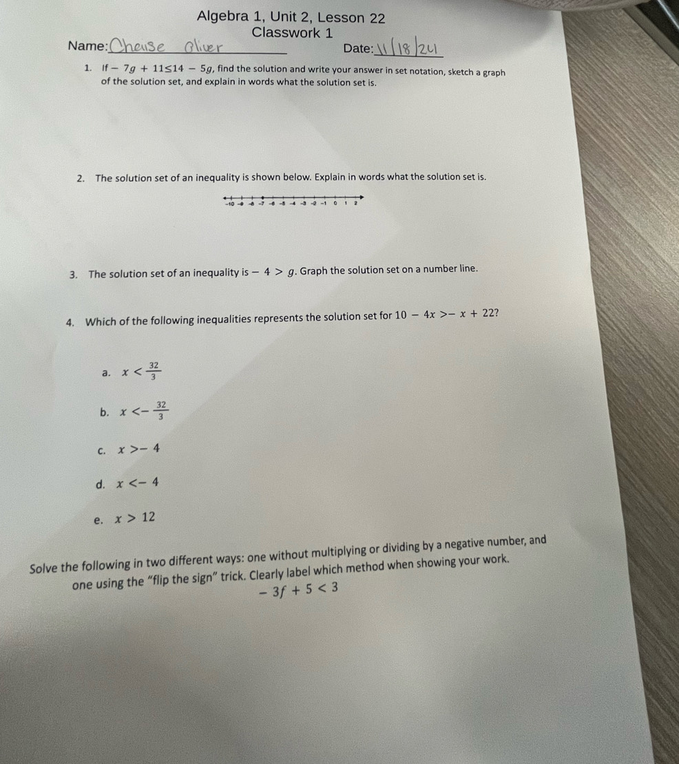 Algebra 1, Unit 2, Lesson 22
Classwork 1
_
Name:_ Date:
1. If-7g+11≤ 14-5g , find the solution and write your answer in set notation, sketch a graph
of the solution set, and explain in words what the solution set is.
2. The solution set of an inequality is shown below. Explain in words what the solution set is
3. The solution set of an inequality is -4>g. Graph the solution set on a number line.
4. Which of the following inequalities represents the solution set for 10-4x>-x+22 ?
a. x
b. x<- 32/3 
C. x>-4
d. x
e. x>12
Solve the following in two different ways: one without multiplying or dividing by a negative number, and
one using the “flip the sign” trick. Clearly label which method when showing your work.
-3f+5<3</tex>