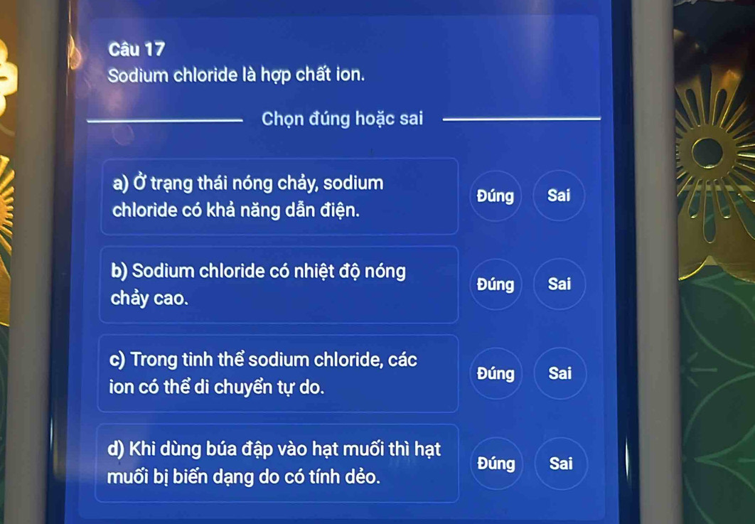 Sodium chloride là hợp chất ion.
_Chọn đúng hoặc sai_
a) a * trạang thái nóng chảy, sodium Sai
Đúng
chloride có khả năng dẫn điện.
b) Sodium chloride có nhiệt độ nóng Đúng Sai
chảy cao.
c) Trong tinh thể sodium chloride, các Đúng Sai
ion có thể di chuyển tự do.
d) Khi dùng búa đập vào hạt muối thì hạt
Đúng Sai
muối bị biến dạng do có tính dẻo.