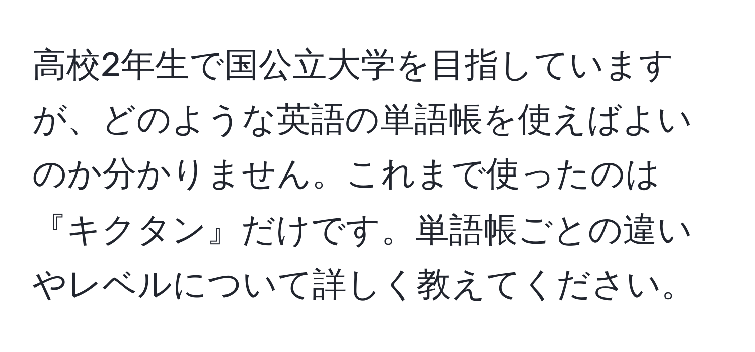 高校2年生で国公立大学を目指していますが、どのような英語の単語帳を使えばよいのか分かりません。これまで使ったのは『キクタン』だけです。単語帳ごとの違いやレベルについて詳しく教えてください。