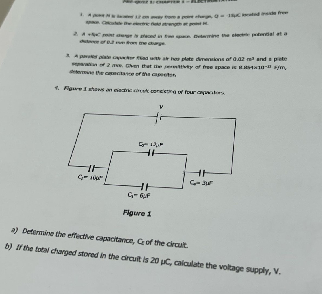 PRE-QUIZ 1: CHAPTER 1 - ELECTROS
1. A point M is located 12 cm away from a point charge, Q=-15mu C located inside free
space. Calculate the electric field strength at point M.
2 A+5mu C point charge is placed in free space. Determine the electric potential at a
distance of 0,2 mm from the charge.
3. A parallel plate capacitor filled with air has plate dimensions of 0.02m^2 and a plate
separation of 2 mm. Given that the permittivity of free space is 8.854* 10^(-12)F/m,
determine the capacitance of the capacitor.
4. Figure 1 shows an electric circuit consisting of four capacitors.
Figure 1
a) Determine the effective capacitance, C_E of the circuit.
b) If the total charged stored in the circuit is 20 μC, calculate the voltage supply, V.