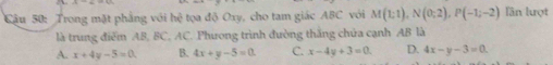 Trong mặt phẳng với hdot c^2 tọa độ Oxy, cho tam giác ABC với M(1;1), N(0;2), P(-1;-2) lần lượt
là trung điểm AB, BC. AC. Phương trình đường thăng chúa cạnh AB là
A. x+4y-5=0. B. 4x+y-5=0. C. x-4y+3=0 D. 4x-y-3=0.