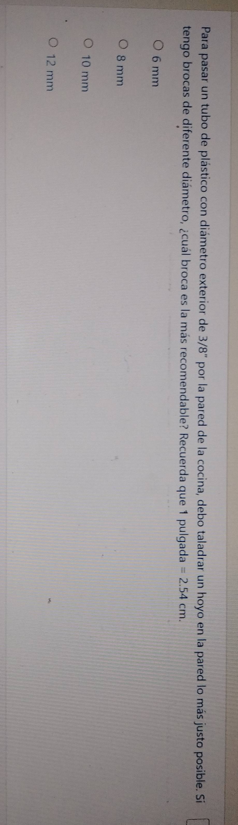 Para pasar un tubo de plástico con diámetro exterior de 3/8'' por la pared de la cocina, debo taladrar un hoyo en la pared lo más justo posible. Si
tengo brocas de diferente diámetro, ¿cuál broca es la más recomendable? Recuerda que 1 pulgada =2.54cm.
6 mm
8 mm
10 mm
12 mm
