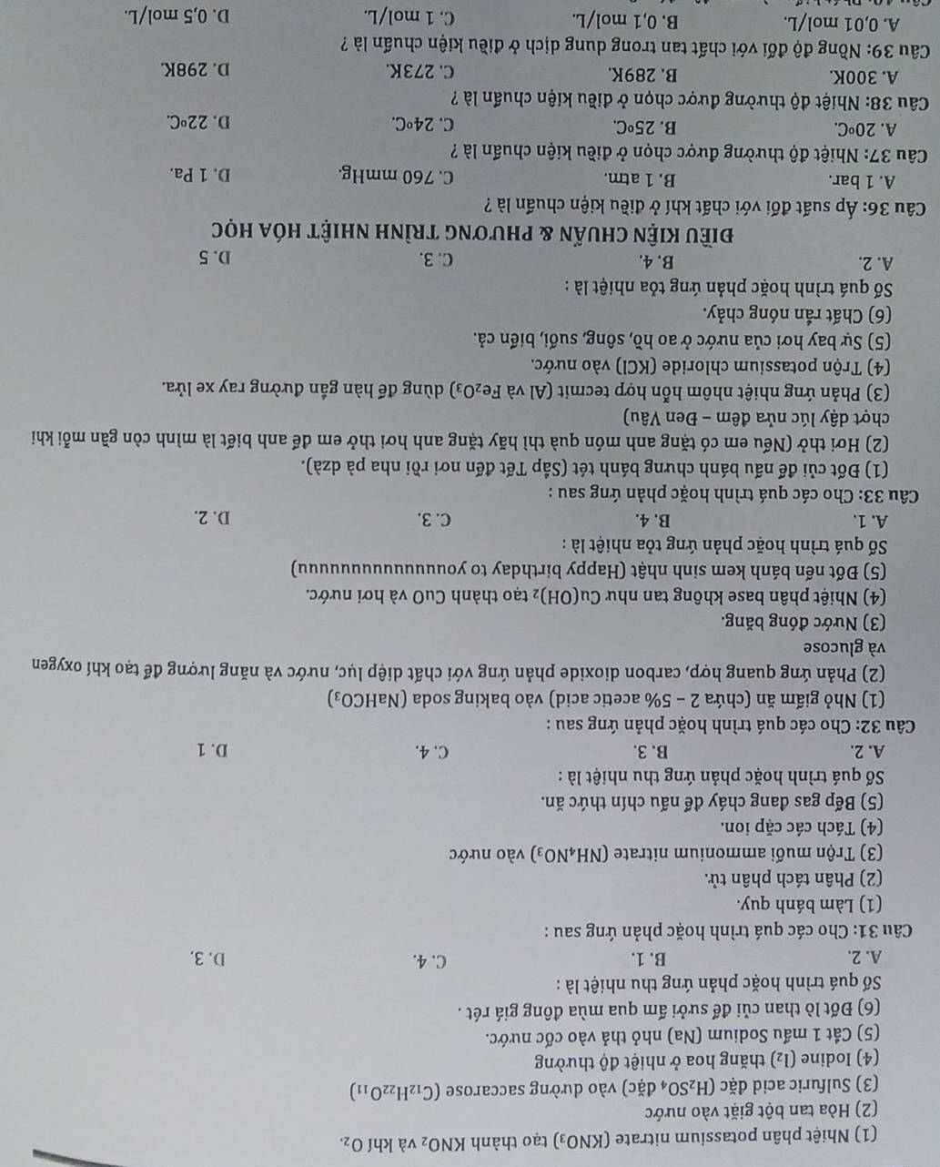 (1() Nhiệt phân potassium nitrate (KNO_3) tạo thành KNO_2 và khí O_2.
(2) Hòa tan bột giặt vào nước
(3) Sulfuric acid da íc (H_2SO_4da_2^((circ)c) vào dường saccarose (C_12)H_22O_11)
(4) Iodine (I_2) thăng hoa ở nhiệt độ thường
(5) Cắt 1 mấu Sodium (Na) nhỏ thả vào cốc nước.
(6) Đốt lò than củi để sưởi ấm qua mùa đông giá rét .
Số quá trình hoặc phản ứng thu nhiệt là :
A. 2. B. 1. C. 4. D. 3.
Câu 31: Cho các quá trình hoặc phản ứng sau :
(1) Làm bánh quy.
(2) Phân tách phân tử.
(3) Trộn muối ammonium nitrate (NH_4NO_3) vào nước
(4) Tách các cặp ion.
(5) Bếp gas đang cháy để nấu chín thức ăn.
Số quá trình hoặc phản ứng thu nhiệt là :
A. 2. B. 3. C. 4. D. 1
Câu 32: Cho các quá trình hoặc phản ứng sau :
(1) Nhỏ giấm ăn (chứa 2 - 5% acetic acid) vào baking soda (NaHCO₃)
(2) Phản ứng quang hợp, carbon dioxide phản ứng với chất diệp lục, nước và năng lượng để tạo khí oxygen
và glucose
(3) Nước đóng băng.
(4) Nhiệt phân base không tan như Cu(OH)_2 2 tạo thành CuO và hơi nước.
(5) Đốt nến bánh kem sinh nhật (Happy birthday to youuuuuuuuuuuuuu)
Số quá trình hoặc phản ứng tỏa nhiệt là :
A. 1. B. 4. C. 3. D. 2.
Câu 33: Cho các quá trình hoặc phản ứng sau :
(1) Đốt củi để nấu bánh chưng bánh tét (Sắp Tết đến nơi rồi nha pà dzà).
(2) Hơi thở (Nếu em có tặng anh món quà thì hãy tặng anh hơi thở em để anh biết là mình còn gần mỗi khi
chợt dậy lúc nửa đêm - Đen Vâu)
(3) Phản ứng nhiệt nhôm hỗn hợp tecmit (Al và I e_2O_3 dùng để hàn gần đường ray xe lửa.
(4) Trộn potassium chloride (KCl) vào nước.
(5) Sự bay hơi của nước ở ao hồ, sông, suối, biển cả.
(6) Chất rắn nóng chảy.
Số quá trình hoặc phản ứng tỏa nhiệt là :
A. 2. B. 4. C. 3. D. 5
điều kiện chuẩn & phương trình nhiệt hóa học
Câu 36: Áp suất đối với chất khí ở điều kiện chuẩn là ?
A. 1 bar. B. 1 atm. C. 760 mmHg. D. 1 Pa.
Câu 37: Nhiệt độ thường được chọn ở điều kiện chuẩn là ?
A. 20°C. B. 25°C. C. 24°C D. 22°C.
Câu 38: Nhiệt độ thường được chọn ở điều kiện chuẩn là ?
A. 300K. B. 289K. C. 273K. D. 298K.
Câu 39: Nồng độ đối với chất tan trong dung dịch ở điều kiện chuẩn là ?
A. 0,01 mol/L. B. 0,1 mol/L. C. 1 mol/L.
D. 0,5 mol/L.