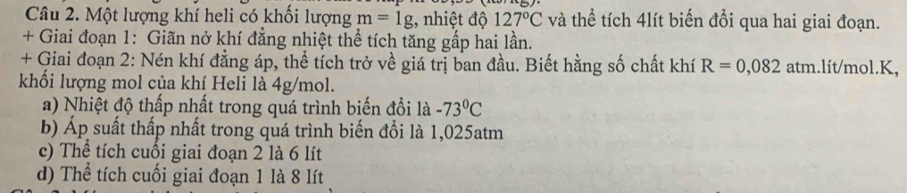 Một lượng khí heli có khối lượng m=1g;, nhiệt độ 127°C và thể tích 4lít biến đổi qua hai giai đoạn.
+ Giai đoạn 1: Giãn nở khí đẳng nhiệt thể tích tăng gấp hai lần.
+ Giai đoạn 2: Nén khí đẳng áp, thể tích trở về giá trị ban đầu. Biết hằng số chất khí R=0,082 atm.lít/mol. K,
khối lượng mol của khí Heli là 4g/mol.
a) Nhiệt độ thấp nhất trong quá trình biến đổi là -73°C
b) Áp suất thấp nhất trong quá trình biến đổi là 1,025atm
c) Thể tích cuối giai đoạn 2 là 6 lít
d) Thể tích cuối giai đoạn 1 là 8 lít