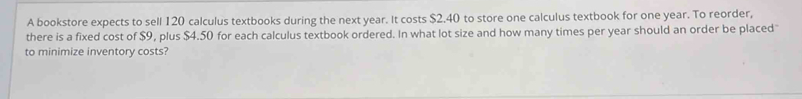 A bookstore expects to sell 120 calculus textbooks during the next year. It costs $2.40 to store one calculus textbook for one year. To reorder, 
there is a fixed cost of $9, plus $4.50 for each calculus textbook ordered. In what lot size and how many times per year should an order be placed 
to minimize inventory costs?