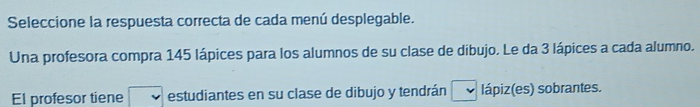 Seleccione la respuesta correcta de cada menú desplegable. 
Una profesora compra 145 lápices para los alumnos de su clase de dibujo. Le da 3 lápices a cada alumno. 
El profesor tiene estudiantes en su clase de dibujo y tendrán lápiz(es) sobrantes.