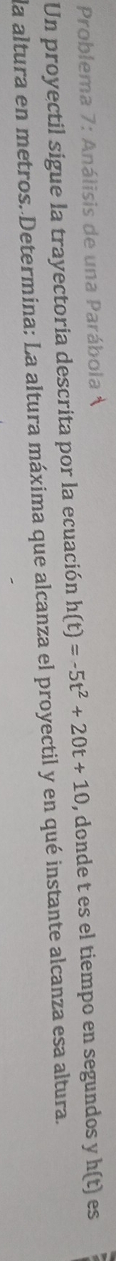 Problema 7: Análisis de una Parábola 
Un proyectil sigue la trayectoria descrita por la ecuación h(t)=-5t^2+20t+10 , donde t es el tiempo en segundos y h(t) es 
la altura en metros. Determina: La altura máxima que alcanza el proyectil y en qué instante alcanza esa altura.