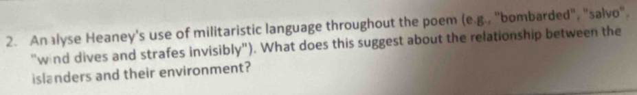 An alyse Heaney's use of militaristic language throughout the poem (e.g., "bombarded", "salvo". 
"wind dives and strafes invisibly"). What does this suggest about the relationship between the 
islanders and their environment?