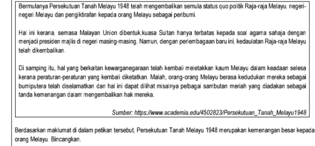 Bermulanya Persekutuan Tanah Melayu 1948 te ah mengembalikan semula status quo politik Raja-raja Melayu, negeri- 
negeri Melayu dan pengiktirafan kepada orang Melayu sebagai peribumi. 
Hal ini kerana, semasa Malayan Union dibentuk,kuasa Sultan hanya terbatas kepada soal agama sahaja dengan 
menjadi presiden majlis di negeri masing-masing. Namun, dengan perlembagaan baru ini, kedaulatan Raja-raja Melayu 
telah di kem bali kan . 
Di samping itu, hal yang berkaitan kewarganegaraan telah kembali meletakkan kaum Melayu da am keadaan selesa 
kerana peraturan-peraturan yang kembali diketatkan. Malah, orang-orang Melayu berasa kedudukan mereka sebagai 
bumiputera telah diselamatkan dan hal ini dapat dilihat misalnya pelbagai sambutan meriah yang diadakan sebagai 
tanda kemenangan da am mengembalikan hak mereka. 
Sumber: https://www.academia.edu/4502823/Persekutuan_Tanah_Melayu1948 
Berdasarkan maklumat di dalam petikan tersebut, Persekutuan Tanah Melayu 1948 merupakan kemenangan besar kepada 
orang Melayu. Bincangkan.