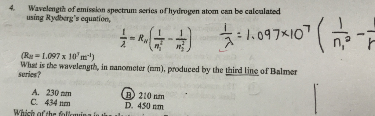 Wavelength of emission spectrum series of hydrogen atom can be calculated
using Rydberg’s equation,
 1/lambda  =R_H(frac 1(n_1)^2-frac 1(n_2)^2)
(R_H=1.097* 10^7m^(-1))
What is the wavelength, in nanometer (nm), produced by the third line of Balmer
series?
A. 230 nm B210 nm
C. 434 nm D. 450 nm
Which of the following