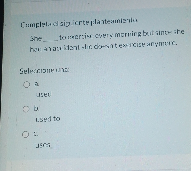 Completa el siguiente planteamiento.
She _to exercise every morning but since she
had an accident she doesn’t exercise anymore.
Seleccione una:
a.
used
b.
used to
C.
uses