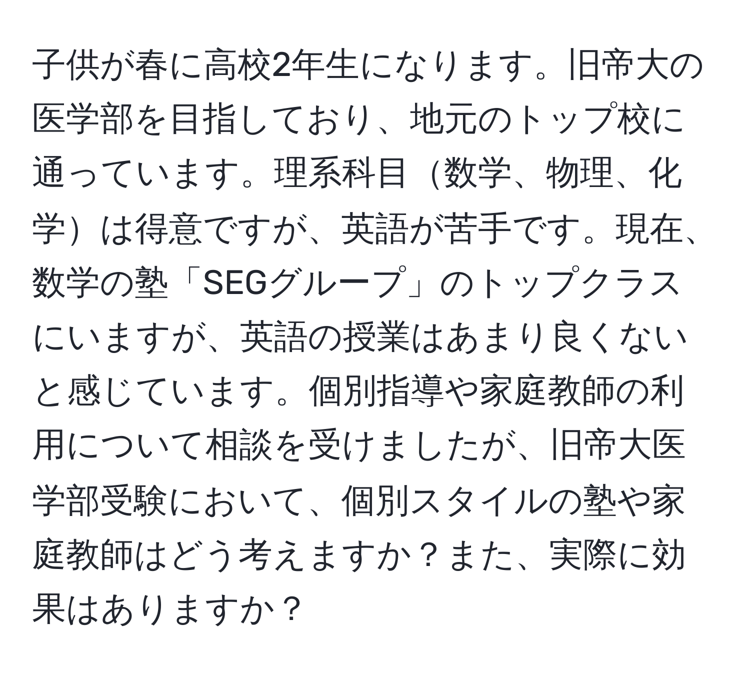 子供が春に高校2年生になります。旧帝大の医学部を目指しており、地元のトップ校に通っています。理系科目数学、物理、化学は得意ですが、英語が苦手です。現在、数学の塾「SEGグループ」のトップクラスにいますが、英語の授業はあまり良くないと感じています。個別指導や家庭教師の利用について相談を受けましたが、旧帝大医学部受験において、個別スタイルの塾や家庭教師はどう考えますか？また、実際に効果はありますか？