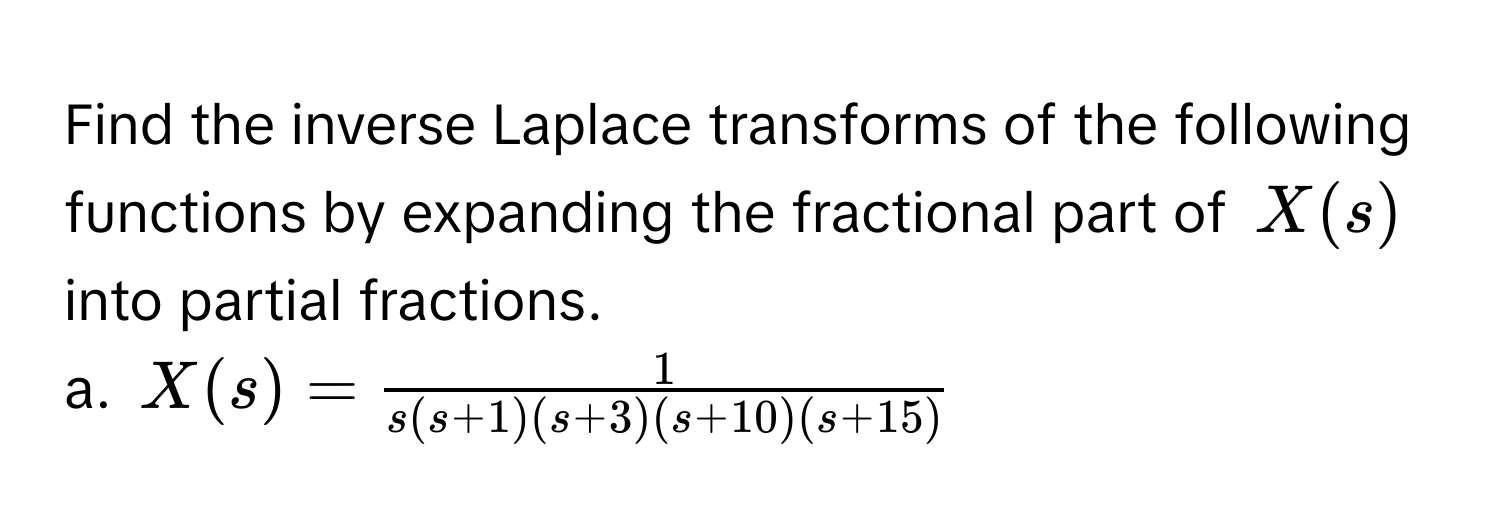 Find the inverse Laplace transforms of the following functions by expanding the fractional part of $X(s)$ into partial fractions. 
a. $X(s) =  1/s(s+1)(s+3)(s+10)(s+15) $