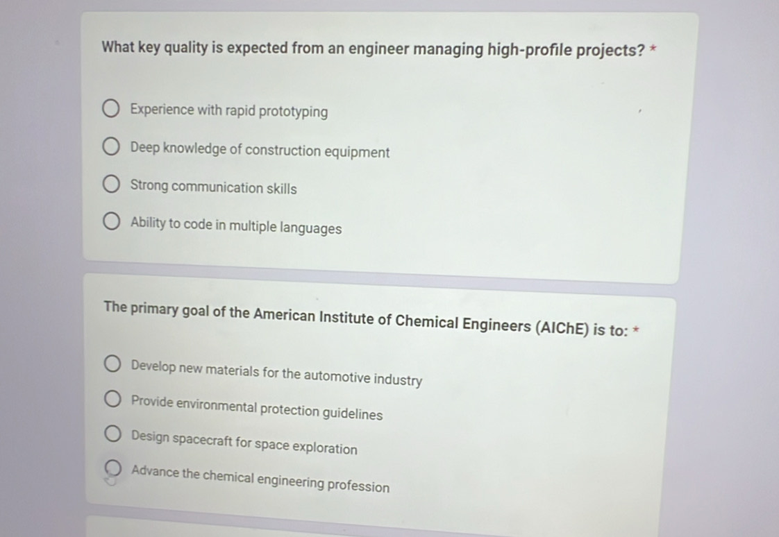 What key quality is expected from an engineer managing high-profile projects? *
Experience with rapid prototyping
Deep knowledge of construction equipment
Strong communication skills
Ability to code in multiple languages
The primary goal of the American Institute of Chemical Engineers (AIChE) is to: *
Develop new materials for the automotive industry
Provide environmental protection guidelines
Design spacecraft for space exploration
Advance the chemical engineering profession