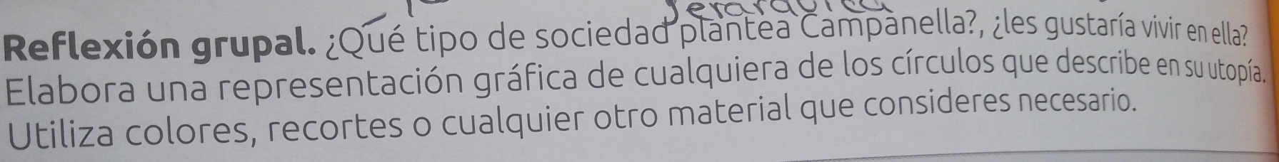 Reflexión grupal. ¿Qué tipo de sociedad plantea Campanella?, ¿les gustaría vivir en ella? 
Elabora una representación gráfica de cualquiera de los círculos que describe en su utopía. 
Utiliza colores, recortes o cualquier otro material que consideres necesario.