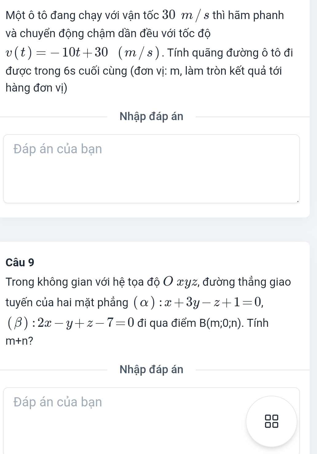 Một ô tô đang chạy với vận tốc 30 m / s thì hãm phanh 
và chuyển động chậm dần đều với tốc độ
v(t)=-10t+30 ( m / s ). Tính quãng đường ô tô đi 
được trong 6s cuối cùng (đơn vị: m, làm tròn kết quả tới 
hàng đơn vị) 
Nhập đáp án 
Đáp án của bạn 
Câu 9 
Trong không gian với hệ tọa độ O xyz, đường thẳng giao 
tuyến của hai mặt phẳng (alpha ):x+3y-z+1=0,
(beta ):2x-y+z-7=0 đi qua điểm B(m;0;n). Tính
m+n 2 
Nhập đáp án 
Đáp án của bạn