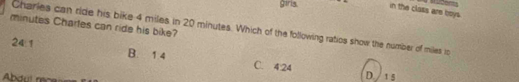 girls.
in the class are boys.
minutes Charles can ride his bike? Charles can ride his bike 4 miles in 20 minutes. Which of the following ratios show the number of miles to
24:1
B. 1 4
C. 4:24
Abdul race
D. /1 5