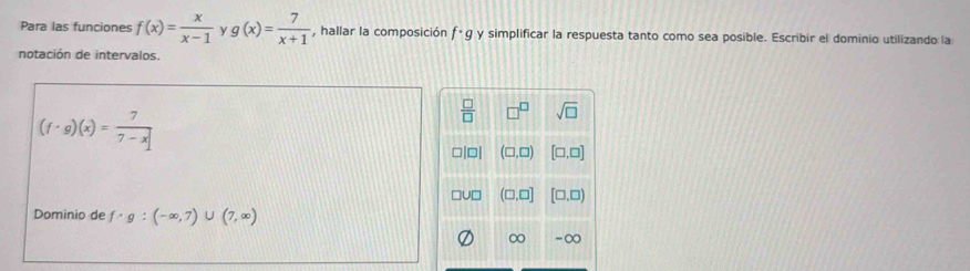 Para las funciones f(x)= x/x-1  y g(x)= 7/x+1  , hallar la composición f· g y simplificar la respuesta tanto como sea posible. Escribir el dominio utilizando la 
notación de intervalos.
(f· g)(x)= 7/7-x 
 □ /□   □^(□) sqrt(□ )
□ |□ | (□ ,□ ) [□ ,□ ]
□ U□ (□ ,□ ] [□ ,□ )
Dominio de f· g:(-∈fty ,7)∪ (7,∈fty )
∞ -∞