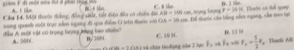 Liam k đị một nửa thị đ phải thug lên
A. I lần. B. 4 ln C. 8 lần. D. 2 lần,
Câu 14, Một thước thắng, đồng shất, tiết diện đều só chiều dii AB=100cm 5 tưọng lượng P=30N Thuớc só thể quay
xung quanh một trục nằm ngang đi qua điểm O trên thuớc với OA=30cm Để thước cân bằng năm ngang, cản treo tại
đầu A một vật có trọng lượng bằng bao nhiều?
A. 30N. B/ 20N C. 10 N. D. 15 N
: n về
OOB=2OA) và chín tácdụng sủa 2 lục F overline C B yới F_A= 5/2 F_B Thanh AB