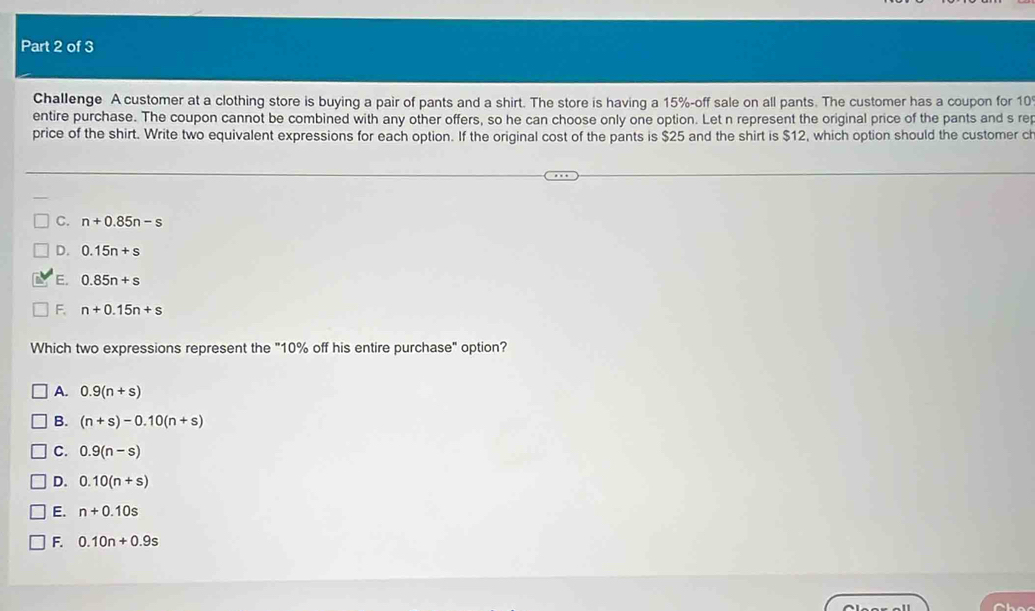 Challenge A customer at a clothing store is buying a pair of pants and a shirt. The store is having a 15% -off sale on all pants. The customer has a coupon for 10
entire purchase. The coupon cannot be combined with any other offers, so he can choose only one option. Let n represent the original price of the pants and s rep
price of the shirt. Write two equivalent expressions for each option. If the original cost of the pants is $25 and the shirt is $12, which option should the customer ch
C. n+0.85n-s
D. 0.15n+s
E. 0.85n+s
F. n+0.15n+s
Which two expressions represent the "10% off his entire purchase" option?
A. 0.9(n+s)
B. (n+s)-0.10(n+s)
C. 0.9(n-s)
D. 0.10(n+s)
E. n+0.10s
F. 0.10n+0.9s