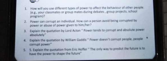 How will you use different types of power to affect the behaviour of other people. 
(e.g., your classmates or group mates during debates , group projects, school 
program)? 
2. Power can corrupt an individual. How can a person avoid being corrupted by 
power or abuse of power given to him/her? 
3. Explain the quotation by Lord Acton." Power tends to corrupt and absolute power 
absolutely" 
4. Explain the quotation by William Gaddis “ Power doesn't corrupt people, people 
corrupt power" 
5. 5. Explain the quotation from Eric Hoffer " The only way to predict the future is to 
have the power to shape the future"