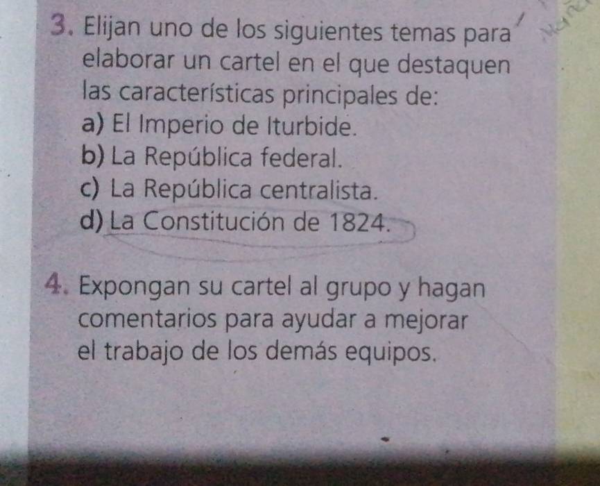 Elijan uno de los siguientes temas para
elaborar un cartel en el que destaquen
las características principales de:
a) El Imperio de Iturbide.
b) La República federal.
c) La República centralista.
d) La Constitución de 1824.
4. Expongan su cartel al grupo y hagan
comentarios para ayudar a mejorar
el trabajo de los demás equipos.