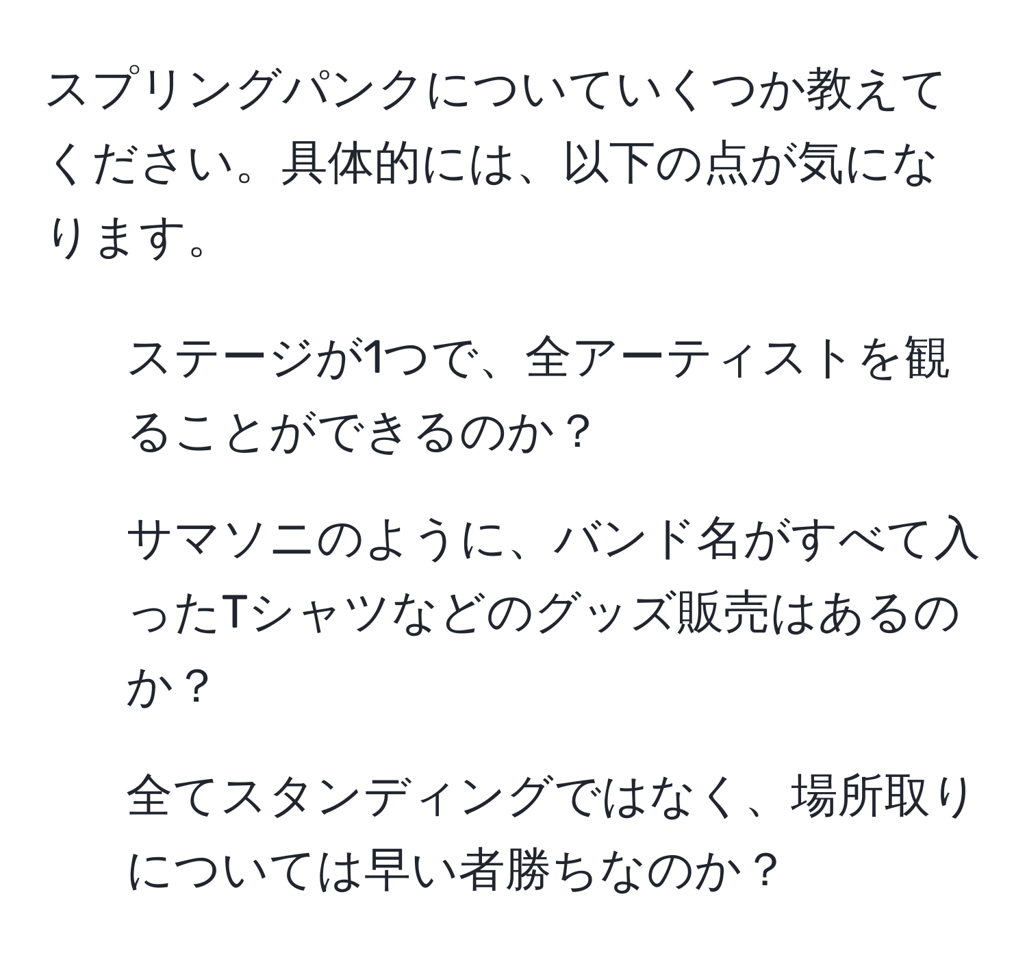 スプリングパンクについていくつか教えてください。具体的には、以下の点が気になります。  
1. ステージが1つで、全アーティストを観ることができるのか？  
2. サマソニのように、バンド名がすべて入ったTシャツなどのグッズ販売はあるのか？  
3. 全てスタンディングではなく、場所取りについては早い者勝ちなのか？