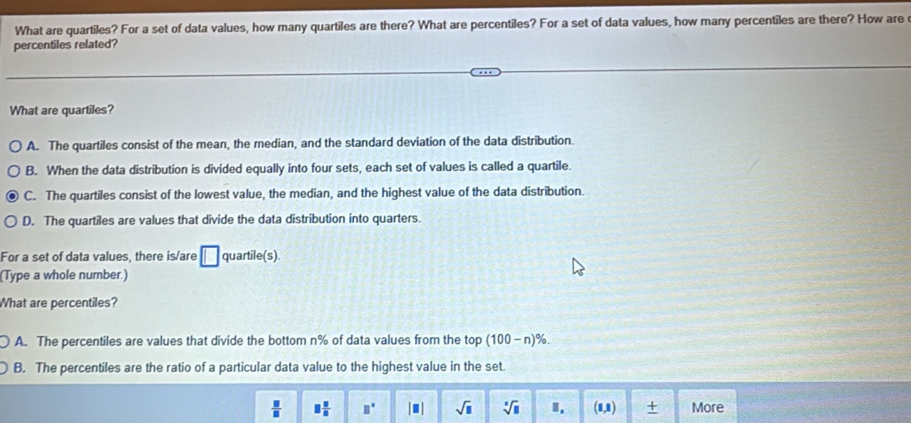 What are quartiles? For a set of data values, how many quartiles are there? What are percentiles? For a set of data values, how many percentiles are there? How are
percentiles related?
What are quartiles?
A. The quartiles consist of the mean, the median, and the standard deviation of the data distribution.
B. When the data distribution is divided equally into four sets, each set of values is called a quartile.
C. The quartiles consist of the lowest value, the median, and the highest value of the data distribution.
D. The quartiles are values that divide the data distribution into quarters.
For a set of data values, there is/are □ quartile(s).
(Type a whole number.)
What are percentiles?
A. The percentiles are values that divide the bottom n% of data values from the top (100-n)%.
B. The percentiles are the ratio of a particular data value to the highest value in the set.
 □ /□   □  □ /□   □^(□) |□ | sqrt(□ ) sqrt[□](□ ) I. (1,1) More