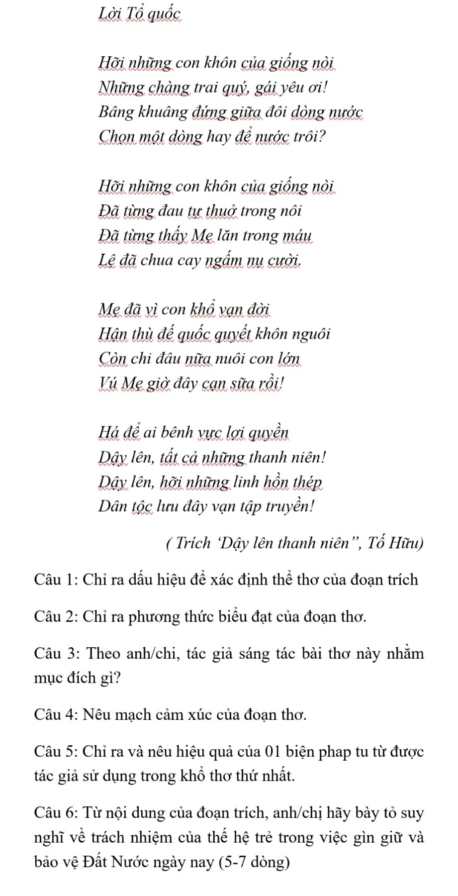 Lời Tổ quốc 
Hỡi những con khôn của giống nòi 
Những chàng trai quý, gái yêu ơi! 
Bảng khuâng đứng giữa đôi dòng nước 
Chọn một dòng hay để nước trôi? 
Hỡi những con khôn của giống nòi 
Đã từng đau tự thuở trong nôi 
Đã từng thấy Mẹ lăn trong máu 
Lệ đã chua cay ngắm nụ cười. 
Mẹ đã vì con khổ vạn đời 
Hận thù đế quốc quyết khôn nguôi 
Còn chi đâu nữa nuôi con lớn 
ú Mẹ giờ đây cạn sữa rồi! 
Há để ai bênh vực lợi quyền 
Dây lên, tất cả những thanh niên! 
Dây lên, hỡi những linh hồn thép 
Dân tộc lưu đây vạn tập truyền! 
( Trích ‘Dậy lên thanh niên”, Tố Hữu) 
Câu 1: Chỉ ra dấu hiệu để xác định thể thơ của đoạn trích 
Câu 2: Chỉ ra phương thức biểu đạt của đoạn thơ. 
Câu 3: Theo anh/chi, tác giả sáng tác bài thơ này nhằm 
mục đích gì? 
Câu 4: Nêu mạch cảm xúc của đoạn thơ. 
Câu 5: Chỉ ra và nêu hiệu quả của 01 biện phap tu từ được 
tác giả sử dụng trong khổ thơ thứ nhất. 
Câu 6: Từ nội dung của đoạn trích, anh/chị hãy bày tỏ suy 
nghĩ về trách nhiệm của thế hệ trẻ trong việc gìn giữ và 
bảo vệ Đất Nước ngày nay (5-7 dòng)