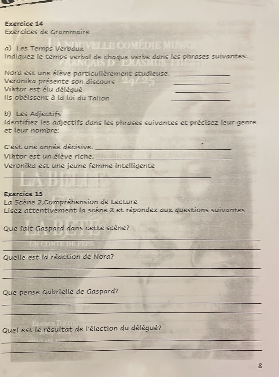 Exercices de Grammaire 
a) Les Temps Verbaux ELLE COMEDIE M 
Indiquez le temps verbal de chaque verbe dans les phrases suivantes: 
Nora est une élève particulièrement studieuse._ 
Veronika présente son discours 
_ 
Viktor est élu délégué 
_ 
Ils obéissent à la loi du Talion 
_ 
b) Les Adjectifs 
Identifiez les adjectifs dans les phrases suivantes et précisez leur genre 
et leur nombre: 
C'est une année décisive._ 
Viktor est un élève riche._ 
Veronika est une jeune femme intelligente 
_ 
Exercice 15 
La Scène 2,Compréhension de Lecture 
Lisez attentivement la scène 2 et répondez aux questions suivantes 
Que fait Gaspard dans cette scène? 
_ 
_ 
Quelle est la réaction de Nora? 
_ 
_ 
Que pense Gabrielle de Gaspard? 
_ 
_ 
Quel est le résultat de l'élection du délégué? 
_ 
_ 
8