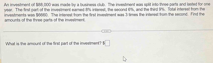 An investment of $88,000 was made by a business club. The investment was split into three parts and lasted for one
year. The first part of the investment earned 8% interest, the second 6%, and the third 9%. Total interest from the 
investments was $6660. The interest from the first investment was 3 times the interest from the second. Find the 
amounts of the three parts of the investment. 
What is the amount of the first part of the investment? $□