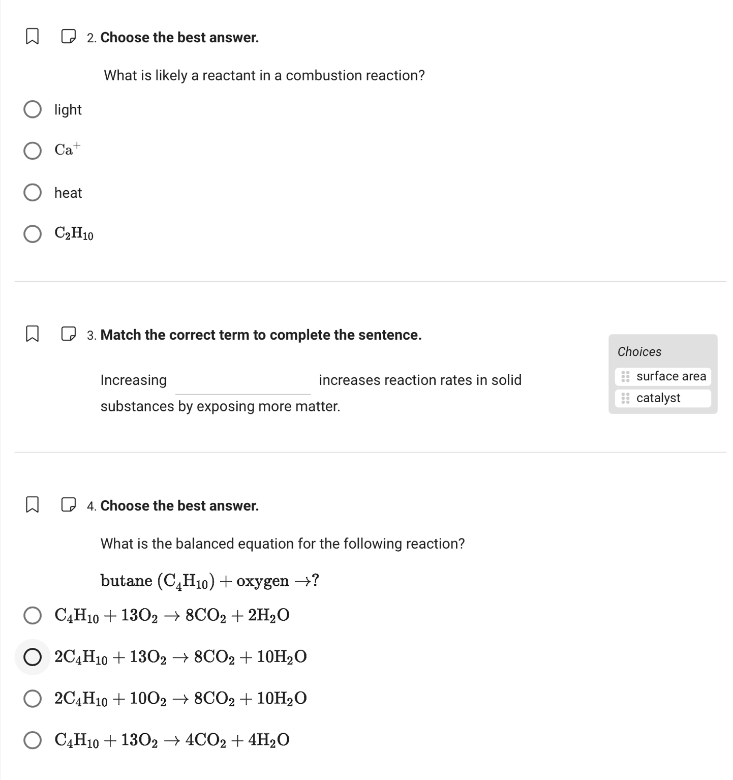 Choose the best answer.
What is likely a reactant in a combustion reaction?
lig ht
Ca^+
heat
C_2H_10
3. Match the correct term to complete the sentence.
Choices
Increasing increases reaction rates in solid surface area
substances by exposing more matter.
catalyst
4. Choose the best answer.
What is the balanced equation for the following reaction?
butane (C_4H_10) frac  oxygen →?
C_4H_10+13O_2to 8CO_2+2H_2O
2C_4H_10+13O_2to 8CO_2+10H_2O
2C_4H_10+10O_2to 8CO_2+10H_2O
C_4H_10+13O_2to 4CO_2+4H_2O